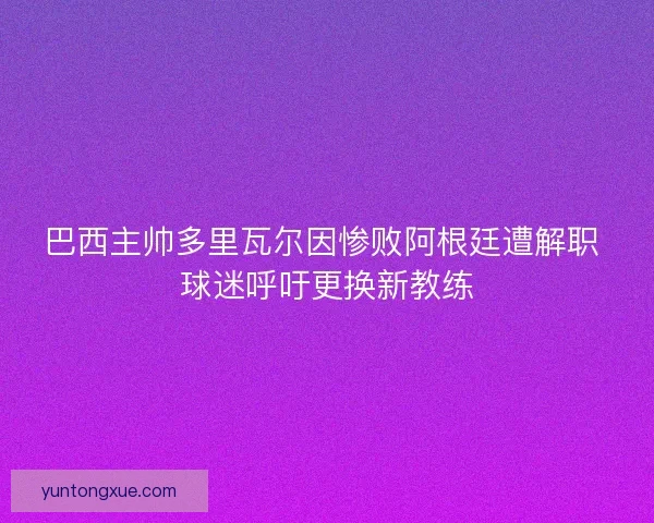 巴西主帅多里瓦尔因惨败阿根廷遭解职 球迷呼吁更换新教练