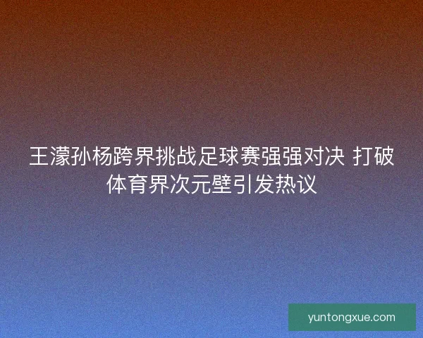 王濛孙杨跨界挑战足球赛强强对决 打破体育界次元壁引发热议
