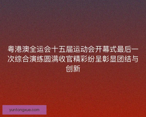 粤港澳全运会十五届运动会开幕式最后一次综合演练圆满收官精彩纷呈彰显团结与创新